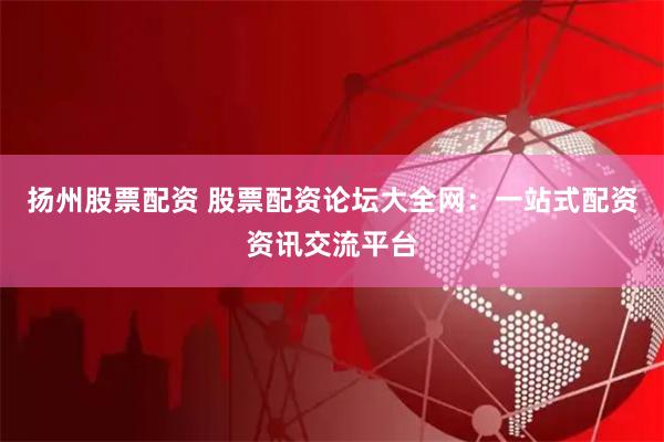 扬州股票配资 股票配资论坛大全网：一站式配资资讯交流平台
