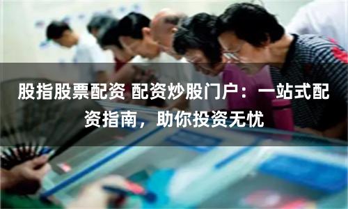 股指股票配资 配资炒股门户：一站式配资指南，助你投资无忧