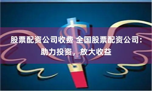 股票配资公司收费 全国股票配资公司：助力投资，放大收益