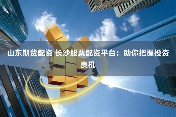 山东期货配资 长沙股票配资平台：助你把握投资良机