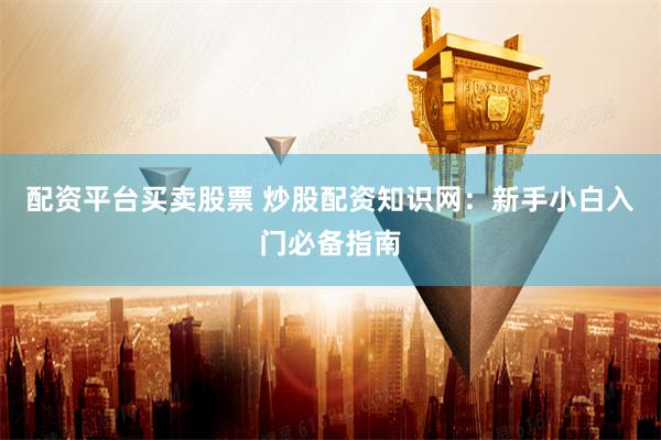 配资平台买卖股票 炒股配资知识网：新手小白入门必备指南