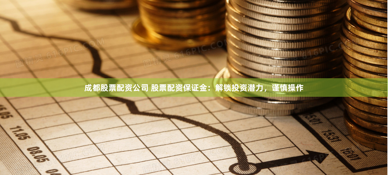 成都股票配资公司 股票配资保证金：解锁投资潜力，谨慎操作