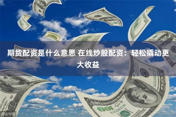 期货配资是什么意思 在线炒股配资：轻松撬动更大收益