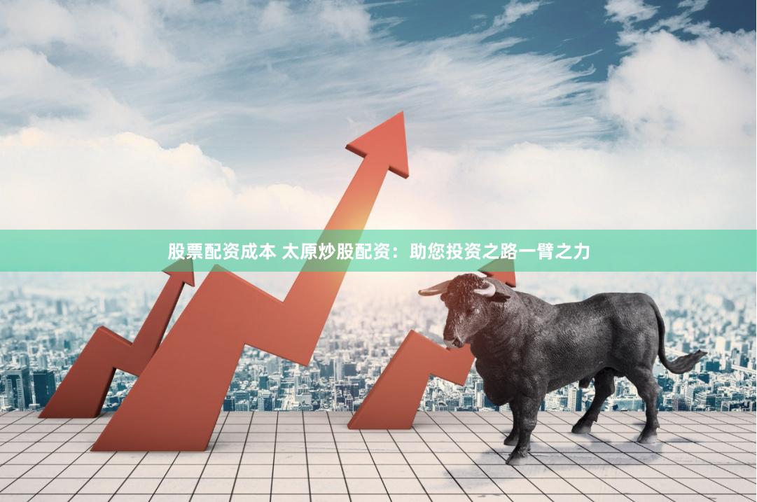 股票配资成本 太原炒股配资：助您投资之路一臂之力