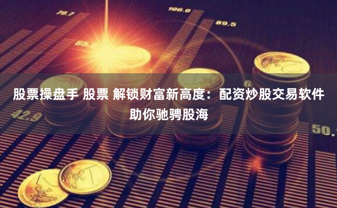 股票操盘手 股票 解锁财富新高度：配资炒股交易软件助你驰骋股海