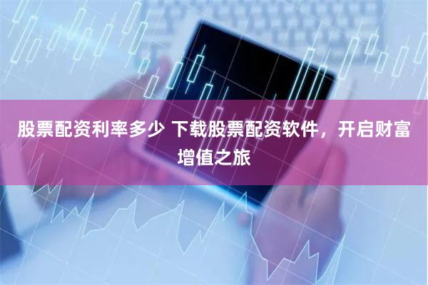 股票配资利率多少 下载股票配资软件，开启财富增值之旅