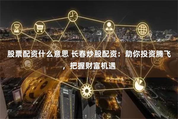 股票配资什么意思 长春炒股配资：助你投资腾飞，把握财富机遇
