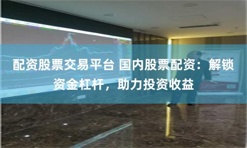 配资股票交易平台 国内股票配资：解锁资金杠杆，助力投资收益