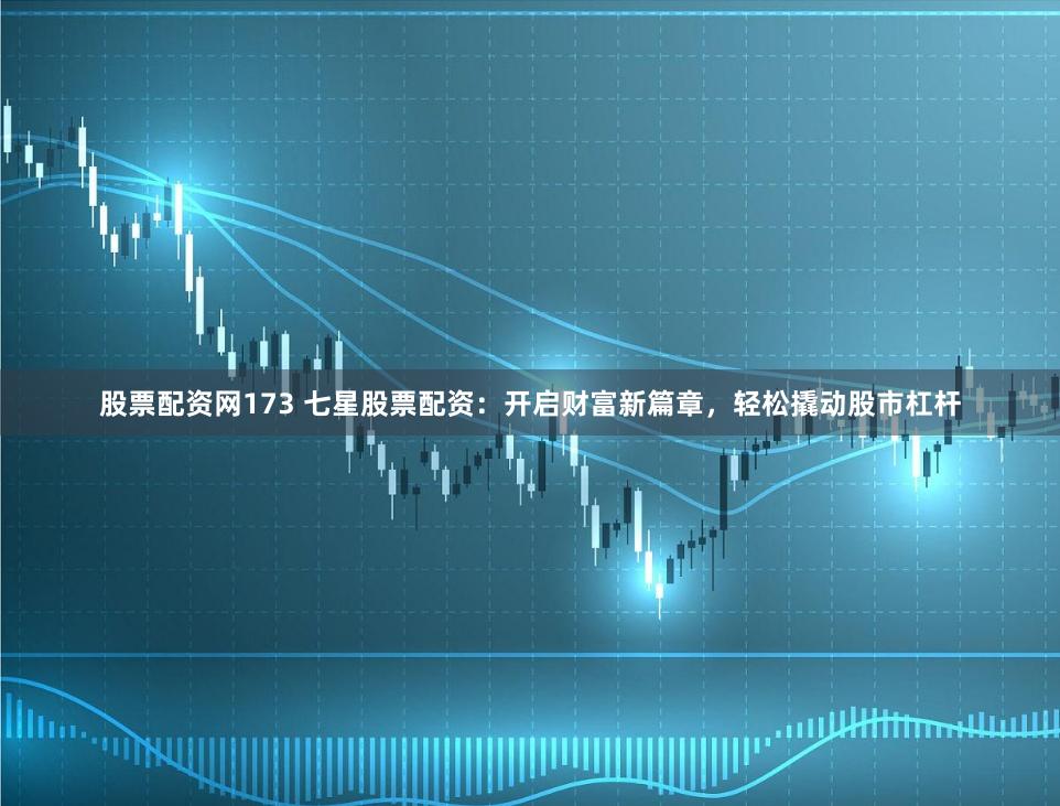 股票配资网173 七星股票配资:开启财富新篇章,轻松撬动股市杠杆