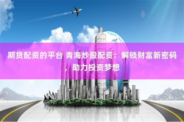 期货配资的平台 青海炒股配资:解锁财富新密码,助力投资梦想
