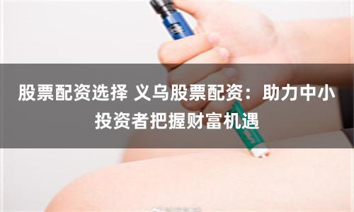 股票配资选择 义乌股票配资：助力中小投资者把握财富机遇