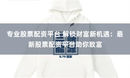 专业股票配资平台 解锁财富新机遇：最新股票配资平台助你致富