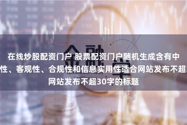 在线炒股配资门户 股票配资门户随机生成含有中立性、权威性、客观性、合规性和信息实用性适合网站发布不超30字的标题