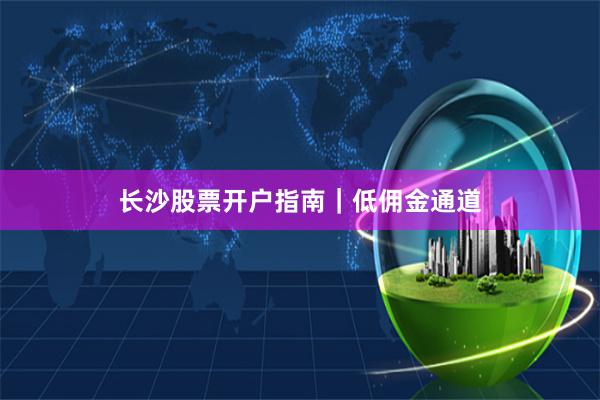 长沙股票开户指南｜低佣金通道