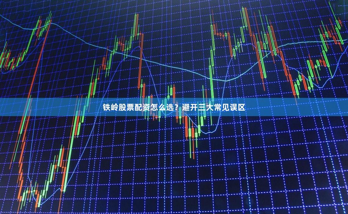 铁岭股票配资怎么选？避开三大常见误区
